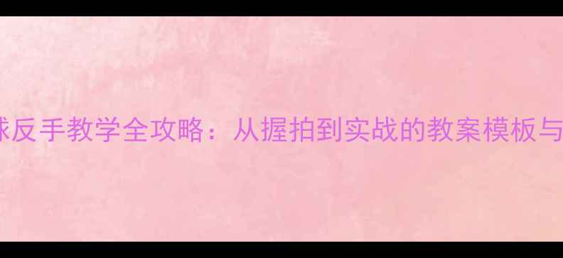 图片 乒乓球反手教学全攻略：从握拍到实战的教案模板与技巧1