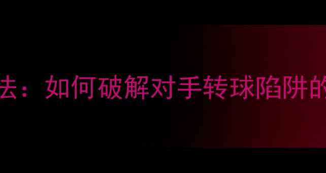 图片 乒乓球反胶打法：如何破解对手转球陷阱的三大核心技术