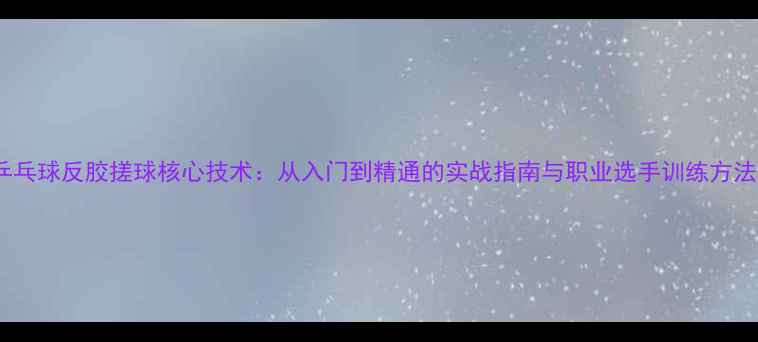 图片 乒乓球反胶搓球核心技术：从入门到精通的实战指南与职业选手训练方法1