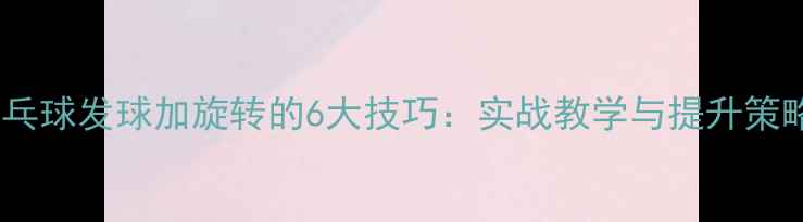 图片 乒乓球发球加旋转的6大技巧：实战教学与提升策略1