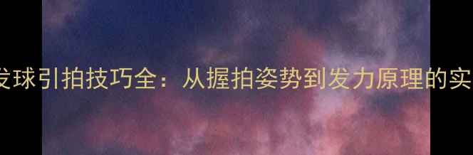图片 乒乓球发球引拍技巧全：从握拍姿势到发力原理的实战教学1