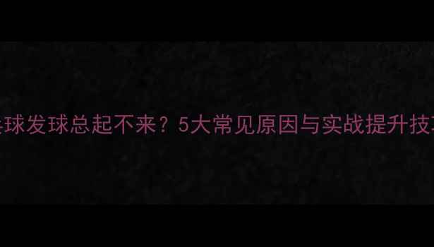 图片 乒乓球发球总起不来？5大常见原因与实战提升技巧全
