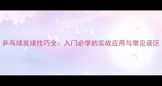 图片 乒乓球发球技巧全：入门必学的实战应用与常见误区