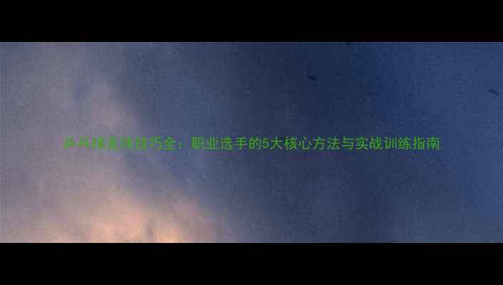 图片 乒乓球发球技巧全：职业选手的5大核心方法与实战训练指南
