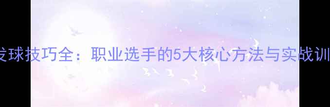 图片 乒乓球发球技巧全：职业选手的5大核心方法与实战训练指南1