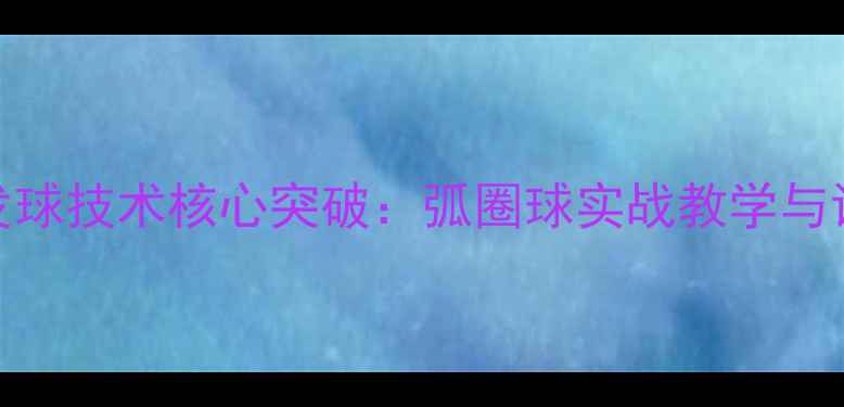 图片 乒乓球发球技术核心突破：弧圈球实战教学与训练指南