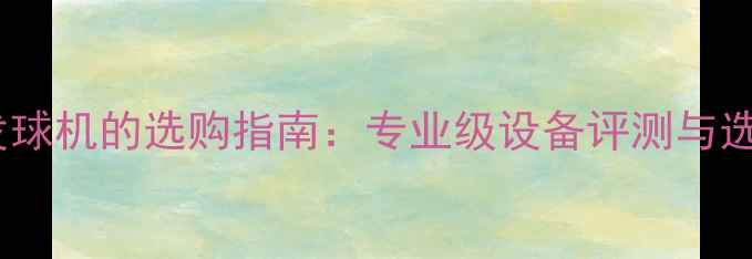 图片 乒乓球发球机的选购指南：专业级设备评测与选购攻略2