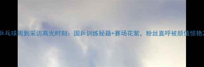 图片 乒乓球周到采访高光时刻：国乒训练秘籍+赛场花絮，粉丝直呼被颜值惊艳2