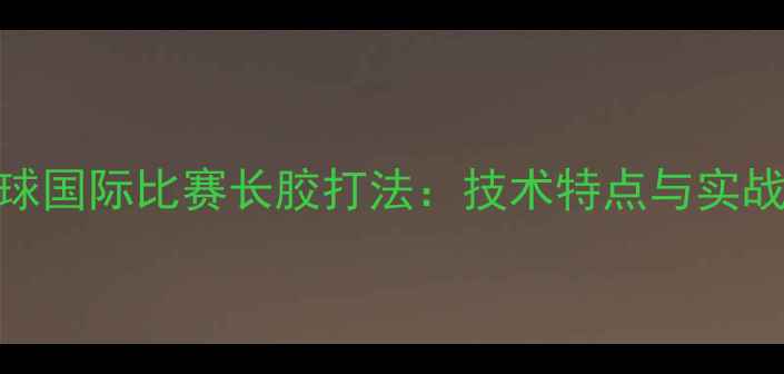 图片 乒乓球国际比赛长胶打法：技术特点与实战应用