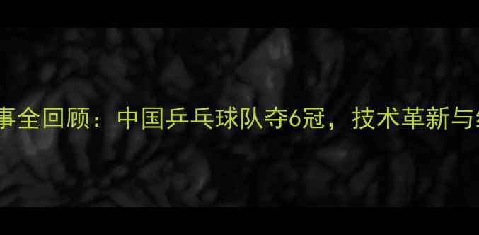 图片 乒乓球国际赛事全回顾：中国乒乓球队夺6冠，技术革新与经典对决深度1