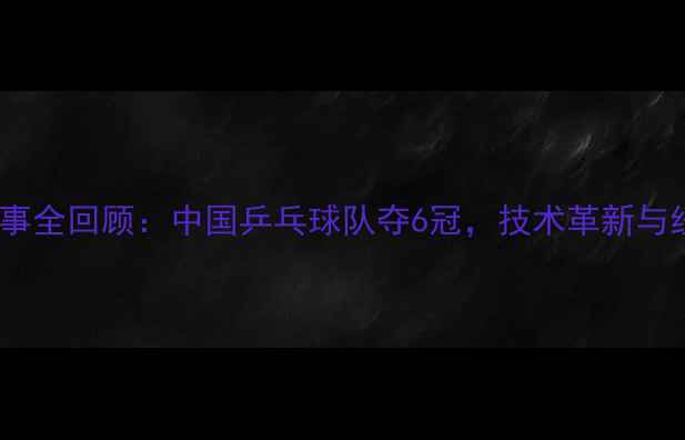 图片 乒乓球国际赛事全回顾：中国乒乓球队夺6冠，技术革新与经典对决深度2