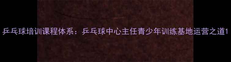 图片 乒乓球培训课程体系：乒乓球中心主任青少年训练基地运营之道1