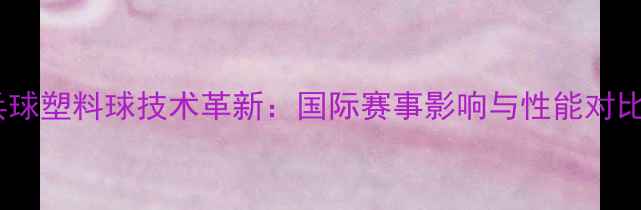 图片 乒乓球塑料球技术革新：国际赛事影响与性能对比全1
