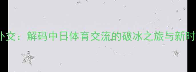 图片 乒乓球外交：解码中日体育交流的破冰之旅与新时代合作1