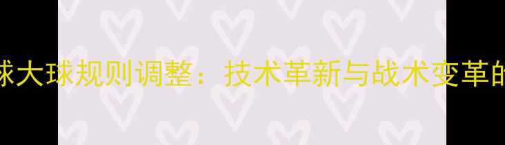 图片 乒乓球大球规则调整：技术革新与战术变革的深度