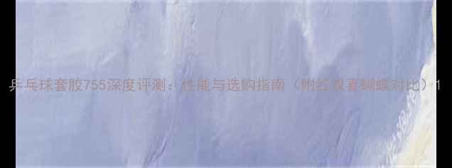 图片 乒乓球套胶755深度评测：性能与选购指南（附红双喜蝴蝶对比）1