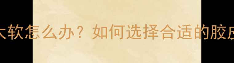 图片 乒乓球套胶太软怎么办？如何选择合适的胶皮及训练建议