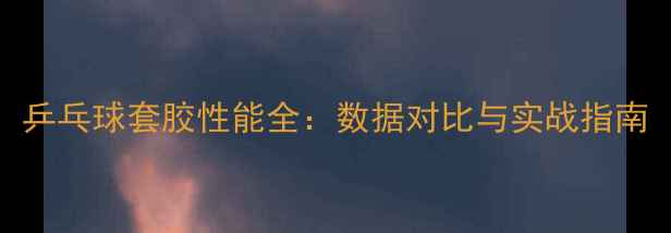 图片 乒乓球套胶性能全：数据对比与实战指南