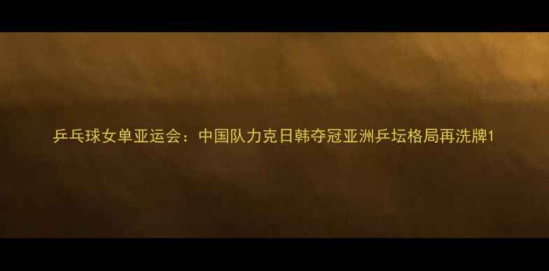 图片 乒乓球女单亚运会：中国队力克日韩夺冠亚洲乒坛格局再洗牌1