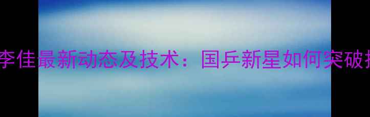图片 乒乓球女单李佳最新动态及技术：国乒新星如何突破技术瓶颈？1