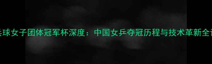 图片 乒乓球女子团体冠军杯深度：中国女乒夺冠历程与技术革新全记录