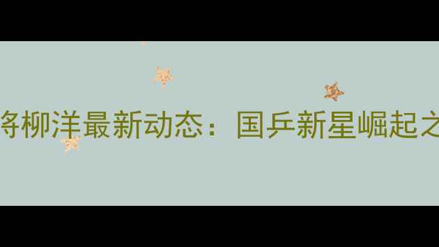 图片 乒乓球小将柳洋最新动态：国乒新星崛起之路与技术