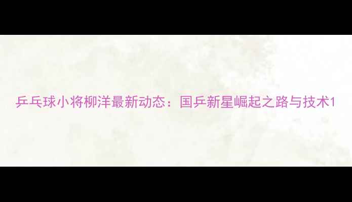 图片 乒乓球小将柳洋最新动态：国乒新星崛起之路与技术1
