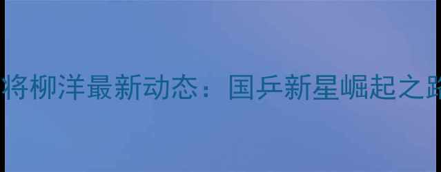 图片 乒乓球小将柳洋最新动态：国乒新星崛起之路与技术2