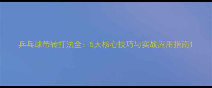 图片 乒乓球带转打法全：5大核心技巧与实战应用指南1