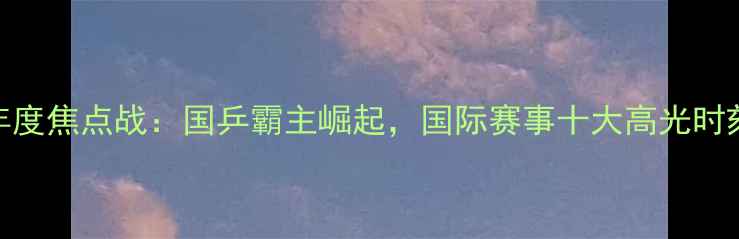 图片 乒乓球年度焦点战：国乒霸主崛起，国际赛事十大高光时刻全回顾