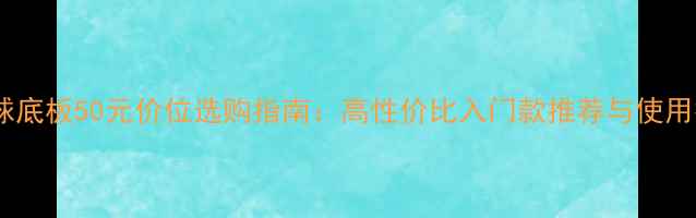 图片 乒乓球底板50元价位选购指南：高性价比入门款推荐与使用技巧1