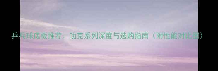 图片 乒乓球底板推荐：叻克系列深度与选购指南（附性能对比图）