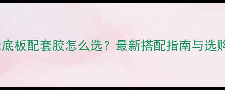 图片 乒乓球底板配套胶怎么选？最新搭配指南与选购技巧1