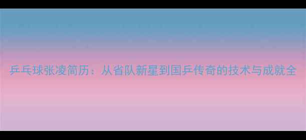 图片 乒乓球张凌简历：从省队新星到国乒传奇的技术与成就全
