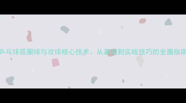 图片 乒乓球弧圈球与攻球核心技术：从基础到实战技巧的全面指南