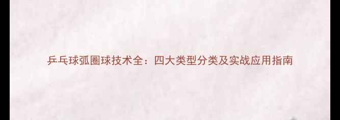图片 乒乓球弧圈球技术全：四大类型分类及实战应用指南