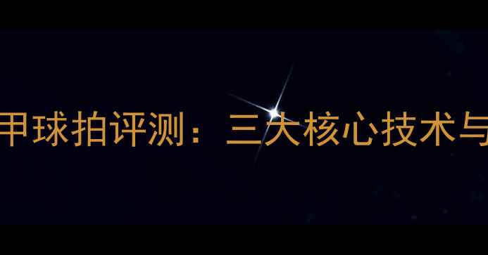 图片 乒乓球战甲球拍评测：三大核心技术与选购指南