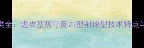 图片 乒乓球打法分类全：进攻型防守反击型削球型技术特点与实战应用指南