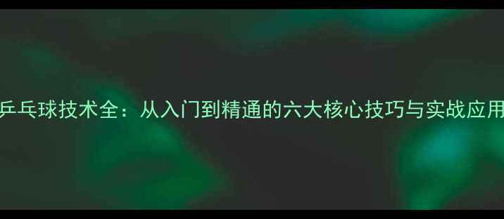图片 乒乓球技术全：从入门到精通的六大核心技巧与实战应用