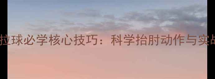 图片 乒乓球拉球必学核心技巧：科学抬肘动作与实战应用1