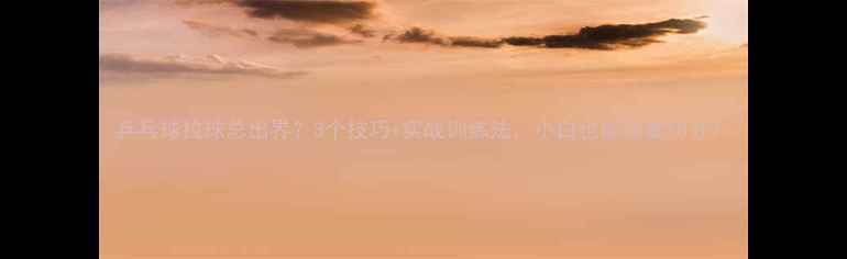 图片 乒乓球拉球总出界？3个技巧+实战训练法，小白也能稳拿10分！