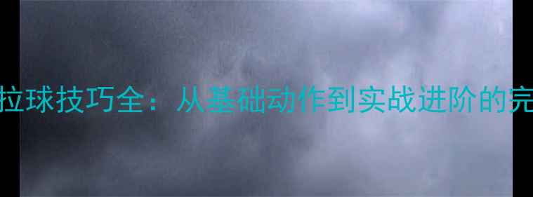 图片 乒乓球拉球技巧全：从基础动作到实战进阶的完整指南