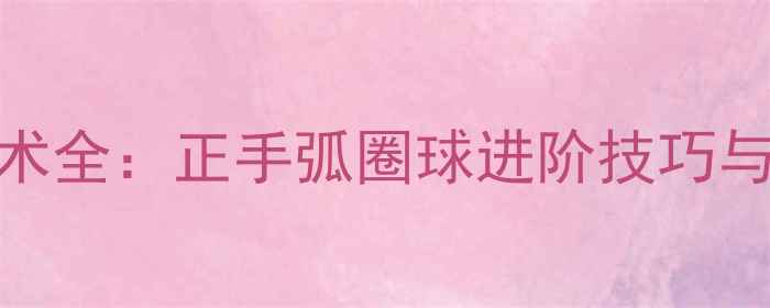 图片 乒乓球拉球技术全：正手弧圈球进阶技巧与实战应用指南