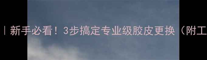 图片 乒乓球换胶皮全攻略｜新手必看！3步搞定专业级胶皮更换（附工具清单&避坑指南）2