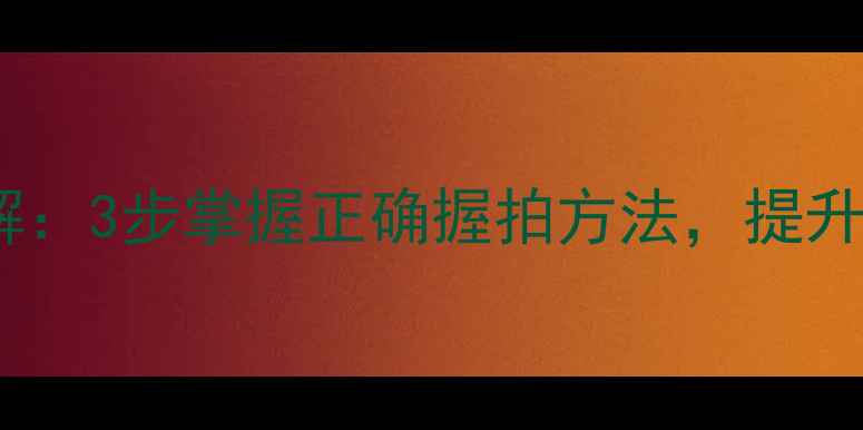 图片 乒乓球握拍姿势图解：3步掌握正确握拍方法，提升击球力量与稳定性1