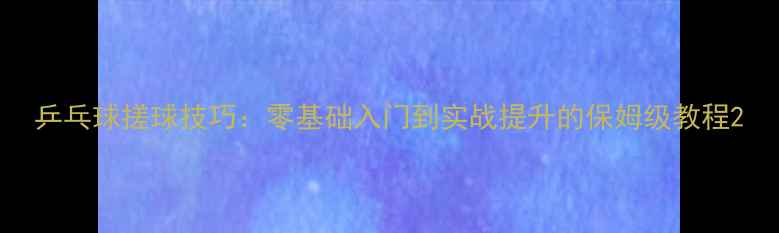 图片 乒乓球搓球技巧：零基础入门到实战提升的保姆级教程2