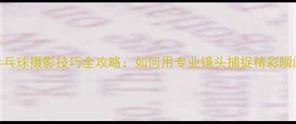 图片 乒乓球摄影技巧全攻略：如何用专业镜头捕捉精彩瞬间