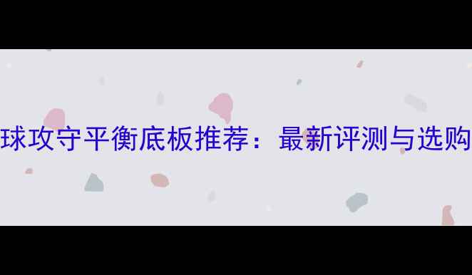 图片 乒乓球攻守平衡底板推荐：最新评测与选购指南