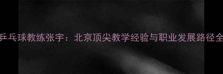 图片 乒乓球教练张宇：北京顶尖教学经验与职业发展路径全