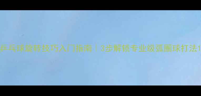 图片 乒乓球旋转技巧入门指南｜3步解锁专业级弧圈球打法1